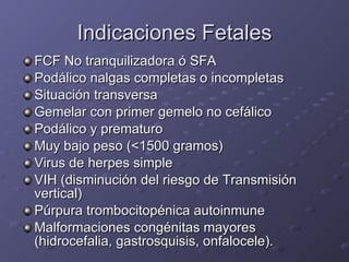 Indicaciones Fetales FCF No tranquilizadora ó SFA Podálico nalgas completas o incompletas Situación transversa Gemelar con primer gemelo no cefálico Podálico y prematuro Muy bajo peso (<1500 gramos) Virus de herpes simple VIH (disminución del riesgo de Transmisión vertical) Púrpura trombocitopénica autoinmune Malformaciones congénitas mayores (hidrocefalia, gastrosquisis, onfalocele). 