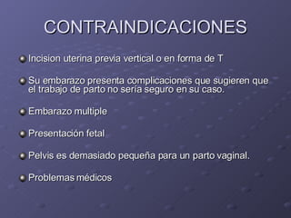 CONTRAINDICACIONES Incision uterina previa vertical o en forma de T Su embarazo presenta complicaciones que sugieren que el trabajo de parto no sería seguro en su caso.  Embarazo multiple  Presentación fetal Pelvis es demasiado pequeña para un parto vaginal.  Problemas médicos 