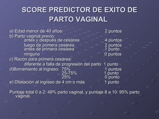 SCORE PREDICTOR DE EXITO DE PARTO VAGINAL   a) Edad menor de 40 años:  2 puntos  b) Parto vaginal previo:    antes y después de cesárea    4 puntos luego de primera cesárea  2 puntos    antes de primera cesárea  1 punto  ninguno  0 puntos  c) Razón para primera cesárea:   diferente a falla de progresión del parto  1 punto  d)Borramiento al ingreso:  75%  1 puntos    25-75%  1 punto    25%  0 punto e) Dilatación al ingreso de 4 cm o más  1 punto  Puntaje total 0 a 2: 49% parto vaginal, y puntaje 8 a 10: 95% parto vaginal. 