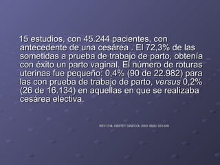 15 estudios, con 45.244 pacientes, con antecedente de una cesárea . El 72,3% de las sometidas a prueba de trabajo de parto, obtenía con éxito un parto vaginal. El número de roturas uterinas fue pequeño: 0,4% (90 de 22.982) para las con prueba de trabajo de parto,  versus  0,2% (26 de 16.134) en aquellas en que se realizaba cesárea electiva.  REV CHIL OBSTET GINECOL 2003; 68(6): 523-528   