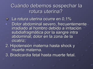 Cuándo debemos sospechar la rotura uterina?  La rotura uterina ocurre en 0,1%  Dolor abdominal severo, frecuentemente irradiado al hombro debido a irritación subdiafragmática por la sangre intra abdominal; dolor en la zona de la cicatriz;  2. Hipotensión materna hasta shock y muerte materna.  3. Bradicardia fetal hasta muerte fetal.  