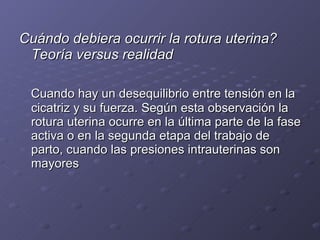 Cuándo debiera ocurrir la rotura uterina? Teoría versus realidad   Cuando hay un desequilibrio entre tensión en la cicatriz y su fuerza. Según esta observación la rotura uterina ocurre en la última parte de la fase activa o en la segunda etapa del trabajo de parto, cuando las presiones intrauterinas son mayores  