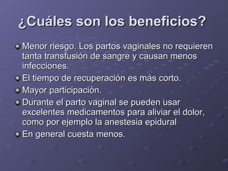 ¿Cuáles son los beneficios?   Menor riesgo. Los partos vaginales no requieren tanta transfusión de sangre y causan menos infecciones.  El tiempo de recuperación es más corto.  Mayor participación.  Durante el parto vaginal se pueden usar excelentes medicamentos para aliviar el dolor, como por ejemplo la anestesia epidural En general cuesta menos.  