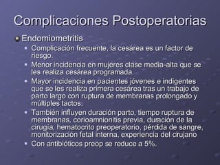Complicaciones Postoperatorias Endomiometritis Complicación frecuente, la cesárea es un factor de riesgo. Menor incidencia en mujeres clase media-alta que se les realiza cesárea programada. Mayor incidencia en pacientes jóvenes e indigentes que se les realiza primera cesárea tras un trabajo de parto largo con ruptura de membranas prolongado y múltiples tactos. También influyen duración parto, tiempo ruptura de membranas, corioamnionitis previa, duración de la cirugía, hematocrito preoperatorio, pérdida de sangre, monitorización fetal interna, experiencia del cirujano  Con antibióticos preop se reduce a 5%. 