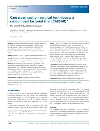 Caesarean section surgical techniques: a
randomised factorial trial (CAESAR)*
The CAESAR study collaborative group 
Correspondence: Professor P Brocklehurst, National Perinatal Epidemiology Unit, University of Oxford, Headington, Oxford OX3 7LF, UK.
Email peter.brocklehurst@npeu.ox.ac.uk
Accepted 27 June 2010.
Objective In women undergoing delivery by caesarean section, do
the following alternative surgical techniques affect the risk of
adverse outcomes: single- versus double-layer closure of the
uterine incision; closure versus nonclosure of the pelvic
peritoneum; liberal versus restricted use of a subrectus sheath
drain?
Design Pragmatic, 2 · 2 · 2 factorial randomised controlled trial.
Setting Hospitals in the UK and Italy providing intrapartum care.
Population Women undergoing their ﬁrst caesarean section.
Methods The interventions were alternative approaches to the
three aspects of the caesarean section operation. A telephone
randomisation service was used. Surgeons could not be masked
to allocation, but women were unaware of which allocations had
been used. The analysis was by intention-to-treat, with a
prespeciﬁed subgroup analysis for women ‘in labour’ or ‘not
in labour’ at the time of caesarean section.
Main outcome measures Maternal infectious morbidity.
Results A total of 3033 women were recruited. Overall, the risk of
maternal infectious morbidity was 17%. For each pair of
interventions, there were no differences between the arms of the
trial for the primary outcome: single- versus double-layer closure
of the uterine incision [relative risk (RR) = 1.00, 95% conﬁdence
interval (95% CI) = 0.85–1.18]; closure versus nonclosure of the
pelvic peritoneum (RR = 0.92, 95% CI = 0.78–1.08); liberal
versus restricted use of a subrectus sheath drain (RR = 0.92,
95% CI = 0.78–1.09). There were no differences in any of the
secondary morbidity outcomes and no signiﬁcant adverse effects
of any of the techniques used.
Conclusions These results have implications for clinical practice,
particularly in relation to current guidance on the closure of the
peritoneum, which suggests that nonclosure is preferable. The
potential effects of these different surgical techniques on longer
term outcomes, including the functional integrity of the uterine
scar during subsequent pregnancies, are now becoming
increasingly important for guiding clinical practice.
Keywords Caesarean section, randomised controlled trial.
Please cite this paper as: The CAESAR study collaborative group. Caesarean section surgical techniques: a randomised factorial trial (CAESAR).
BJOG 2010;117:1366–1376.
Introduction
Caesarean section is one of the most common operations
undertaken worldwide. In Latin America, the median rate
of caesarean delivery is 33%.1
The global rate of caesarean
section is not known, but, if it is 10%, 13 million caesarean
sections are performed each year, equivalent to 24 each
minute.
The surgical techniques used at caesarean section vary
between surgeons, and few of these techniques have been
evaluated in randomised controlled trials. The existing
trials have been reviewed and, of 44 technical aspects of the
operation, six had ‘good evidence’ and three had ‘fair
evidence’ to make clear recommendations about their use.2
A survey of practice in the UK in 1999 asked obstetri-
cians to nominate aspects of the caesarean section opera-
tion that they would like to see evaluated in a randomised
trial.3
This report contains the outcome of this trial.
Methods
The CAESAR study was a pragmatic, 2 · 2 · 2 factorial,
multicentre, randomised controlled trial, designed to evalu-
ate two alternative approaches to three aspects of the tech-
nique of caesarean section.
* Trial registration number: ISRCTN 11849611.
  The Caesar study collaborative group are listed in the Acknowledgements
section.
1366 ª 2010 The Authors Journal compilation ª RCOG 2010 BJOG An International Journal of Obstetrics and Gynaecology
DOI: 10.1111/j.1471-0528.2010.02686.x
www.bjog.org
General obstetrics
 
