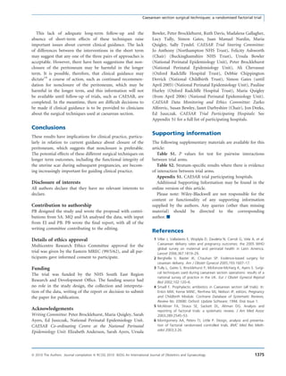 This lack of adequate long-term follow-up and the
absence of short-term effects of these techniques raise
important issues about current clinical guidance. The lack
of differences between the interventions in the short term
may suggest that any one of the three pairs of approaches is
acceptable. However, there have been suggestions that non-
closure of the peritoneum may be harmful in the longer
term. It is possible, therefore, that clinical guidance may
dictate19
a course of action, such as continued recommen-
dation for nonclosure of the peritoneum, which may be
harmful in the longer term, and this information will not
be available until follow-up of trials, such as CAESAR, are
completed. In the meantime, there are difﬁcult decisions to
be made if clinical guidance is to be provided to clinicians
about the surgical techniques used at caesarean section.
Conclusions
These results have implications for clinical practice, particu-
larly in relation to current guidance about closure of the
peritoneum, which suggests that nonclosure is preferable.
The potential effects of these different surgical techniques on
longer term outcomes, including the functional integrity of
the uterine scar during subsequent pregnancies, are becom-
ing increasingly important for guiding clinical practice.
Disclosure of interests
All authors declare that they have no relevant interests to
declare.
Contribution to authorship
PB designed the study and wrote the proposal with contri-
butions from SA. MQ and SA analysed the data, with input
from EJ and PB. PB wrote the ﬁnal report, with all of the
writing committee contributing to the editing.
Details of ethics approval
Multicentre Research Ethics Committee approval for the
trial was given by the Eastern MREC (99/5/62), and all par-
ticipants gave informed consent to participate.
Funding
The trial was funded by the NHS South East Region
Research and Development Ofﬁce. The funding source had
no role in the study design, the collection and interpreta-
tion of the data, writing of the report or decision to submit
the paper for publication.
Acknowledgements
Writing Committee: Peter Brocklehurst, Maria Quigley, Sarah
Ayers, Ed Juszczak, National Perinatal Epidemiology Unit.
CAESAR Co-ordinating Centre at the National Perinatal
Epidemiology Unit: Elizabeth Anderson, Sarah Ayers, Ursula
Bowler, Peter Brocklehurst, Ruth Davis, Madalena Gallagher,
Lucy Tully, Simon Gates, Juan Manuel Nardin, Maria
Quigley, Sally Tyndel. CAESAR Trial Steering Committee:
Jo Anthony (Northampton NHS Trust), Felicity Ashworth
(Chair) (Buckinghamshire NHS Trust), Ursula Bowler
(National Perinatal Epidemiology Unit), Peter Brocklehurst
(National Perinatal Epidemiology Unit), Ali Chevassut
(Oxford Radcliffe Hospital Trust), Debbie Chippington
Derrick (National Childbirth Trust), Simon Gates (until
April 2005) (National Perinatal Epidemiology Unit), Pauline
Hurley (Oxford Radcliffe Hospital Trust), Maria Quigley
(from April 2006) (National Perinatal Epidemiology Unit).
CAESAR Data Monitoring and Ethics Committee: Zarko
Alﬁrevic, Susan Bewley, Janet Darbyshire (Chair), Jon Deeks,
Ed Juszczak. CAESAR Trial Participating Hospitals: See
Appendix S1 for a full list of participating hospitals.
Supporting information
The following supplementary materials are available for this
article:
Table S1. P values for test for pairwise interactions
between trial arms.
Table S2. Stratum-speciﬁc results where there is evidence
of interaction between trial arms.
Appendix S1. CAESAR trial participating hospitals.
Additional Supporting Information may be found in the
online version of this article.
Please note: Wiley-Blackwell are not responsible for the
content or functionality of any supporting information
supplied by the authors. Any queries (other than missing
material) should be directed to the corresponding
author. j
References
1 Villar J, Valladares E, Wojdyla D, Zavaleta N, Carroli G, Vela A, et al.
Caesarean delivery rates and pregnancy outcomes: the 2005 WHO
global survey on maternal and perinatal health in Latin America.
Lancet 2006;367:1819–29.
2 Berghella V, Baxter JK, Chauhan SP. Evidence-based surgery for
cesarean delivery. Am J Obstet Gynecol 2005;193:1607–17.
3 Tully L, Gates S, Brocklehurst P, McKenzie-McHarg K, Ayers S. Surgi-
cal techniques used during caesarean section operations: results of a
national survey of practice in the UK. Eur J Obstet Gynecol Reprod
Biol 2002;102:120–6.
4 Smaill F. Prophylactic antibiotics in Caesarean section (all trials). In:
Enkin MW, Keirse MJNC, Renfrew MJ, Neilson JP, editors. Pregnancy
and Childbirth Module. Cochrane Database of Systematic Reviews,
Review No. 03690. Oxford: Update Software; 1994. Disk Issue 1.
5 McAlister FA, Straus SE, Sackett DL, Altman DG. Analysis and
reporting of factorial trials: a systematic review. J Am Med Assoc
2003;289:2545–53.
6 Montgomery AA, Peters TJ, Little P. Design, analysis and presenta-
tion of factorial randomised controlled trials. BMC Med Res Meth-
odol 2003;3:26.
Caesarean section surgical techniques: a randomised factorial trial
ª 2010 The Authors Journal compilation ª RCOG 2010 BJOG An International Journal of Obstetrics and Gynaecology 1375
 
