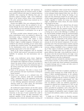 The trial assessed the following null hypotheses. In
women undergoing delivery by caesarean section, no differ-
ences would be detected with respect to maternal infectious
morbidity when comparing the following three pairs of
alternative surgical techniques: single- versus double-layer
closure of the uterine incision; closure versus nonclosure
of the pelvic peritoneum; liberal versus restricted use of a
subrectus sheath drain.
Women were eligible if they were undergoing delivery by
their ﬁrst caesarean section, this was planned to be per-
formed through the lower uterine segment and there was
no clear indication for any particular technique to be used.
The only contraindication to participation was an age of
<16 years.
All women provided written informed consent. A tele-
phone randomisation service was employed to allocate the
interventions using a minimisation algorithm to ensure
comparability between women with respect to three
prognostic factors: participating centre; ‘in labour’ or ‘not
in labour’; single or multiple pregnancy. Participants were
enrolled by the clinicians providing care for women about
to undergo their caesarean section. The allocation provided
by the randomisation service was made available to the
operating surgeon prior to the onset of surgery.
Details of the clinical management used are described
in the CAESAR study protocol (www.npeu.ox.ac.uk/trials/
CAESAR). In summary, the trial interventions were as
follows.
1 Single- versus double-layer uterine closure. Single-layer
closure involves bringing both edges of the uterine inci-
sion together with a single layer of sutures. In double-layer
closure, the uterine incision is closed with two layers of
sutures. The ﬁrst layer opposes the endometrial aspect of
the uterine muscle layer and the second brings together
the serosal layer.
2 Closure of the peritoneum. This refers to closure of the
pelvic peritoneum (the layer of peritoneum overlying the
uterine incision).
3 Liberal versus restricted use of a subsheath drain. We
recognised that clinicians would feel uncomfortable
using a subsheath drain if the abdominal wound had
excellent haemostasis. Similarly, if the wound continued
to ooze following appropriate haemostatis procedures,
clinicians would use a drain. Hence, the intervention
was to liberal or restricted use of the drain.
All nonallocated surgical elements and all other aspects
of the caesarean section procedure were performed at the
discretion of the surgeon. In particular, there were no
restrictions on the type of suture material that could be
used, and standard measures to effect haemostasis were
employed regardless of the allocated intervention. Each
participating centre initiated and maintained a training and
accreditation programme which ensured that all personnel
involved in undertaking caesarean sections were competent
in the techniques being compared before they were able to
recruit women into the trial. During the training, it was
made clear that obstetricians should not vary other aspects
of their surgical approach depending on the allocation. For
example, regardless of whether the woman was allocated
single- or double-layer uterine closure, the suture material
used should be the same.
The following outcomes were collected from all women
participating in the trial up to the time of the 6-week
follow-up assessment after the caesarean section. The pri-
mary outcome was maternal infectious morbidity, deﬁned
as having one or more of the following: (i) antibiotic use
for maternal febrile morbidity during the postnatal hospital
stay; (ii) endometritis; (iii) wound infection treated with
antibiotics. Although not all the trial interventions might be
expected to affect all components of the primary outcome
equally, factorial trials have largely used a single primary
outcome for all of the factorial components. It was antici-
pated that each of the trial interventions would be expected
to contribute to a substantial part of the composite primary
outcome, making it justiﬁable to have a composite consist-
ing of these aspects of infectious morbidity. For example,
the use of a subsheath drain may be expected to make a
greater difference than single- versus double-layer closure of
the uterus to the risk of wound infection, but single- versus
double-layer closure of the uterus may be expected to make
a greater difference to the risk of endometritis.
Secondary outcomes included the individual components
of the primary outcome, as well as further operative proce-
dures on the wound, pain, blood transfusion, breastfeeding
at hospital discharge and at 6 weeks, and other severe or
unexpected maternal morbidity.
Sample size
In a meta-analysis of 68 trials of antibiotic prophylaxis at
caesarean section involving over 10 000 women, the inci-
dence of febrile morbidity/endometritis in the antibiotic
prophylaxis group was 13%.4
Prior to the start of the trial,
we therefore anticipated that the incidence of antibiotic use
for febrile morbidity would be approximately 12%. This
combined primary outcome of febrile morbidity/endome-
tritis was deﬁned as either any antibiotics prescribed as
treatment for maternal fever (temperature of >39°C on any
occasion or >38°C on two or more successive days. Anti-
biotics prescribed for prophylaxis, such as those given for
Group B streptococcus carriage, were not included), or any
clinical diagnosis of endometritis made in hospital, which
was treated with antibiotics within 6 weeks of the caesarean
section.
A sample size of 3500 women was therefore necessary
to demonstrate a change in the incidence of the primary
Caesarean section surgical techniques: a randomised factorial trial
ª 2010 The Authors Journal compilation ª RCOG 2010 BJOG An International Journal of Obstetrics and Gynaecology 1367
 