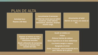 PLAN DE ALTA
Actividad leve:
Reposo (3-8 días)
Las primeras 2 semanas:
-Limitar las veces que se suben
escaleras, evitar labores
domesticas, ejercicio, levantar
mucha carga.
-Amamantar al bebé
-Dormir al menos una siesta al
día.
-Esperar al menos un mes y
medio para reanudar las
relaciones sexuales
-Eludir utilización de tampones
hasta que la incisión haya
sanado del todo.
Acudir al médico si:
-Fiebre
-Dolores fuertes de cabeza
-Dolor repentino en el área abdominal
-La cicatriz sangra o supura
-Sangrado al orinar
-Dolor, hinchazón, zona enrojecida de la
part. Inferior de la pierna
 