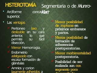 HISTEROTOMÍA
 Menor posibilidad
de rupturas en
próximos embarazos
y partos.
 Menos posibilidad de
formación de
adherencias
postoperatorias.
 Menor morbimortalidad
postoperatoria.
 Posibilidad de ser
realizada aun con
segmento poco
Segmentaria o de Munro-
Kerr
• Arciforme concavidad
superior
.
• Las ventajas
 Peritoneo laxo y
deslizable en su cara
anterior
, lo que
permite su fácil
disección.
 Menor Hemorragia.
 Endometrio
adelgazadocon
escasa formación de
glándulas
 Amnios y corion
laxamenteadheridos a
 