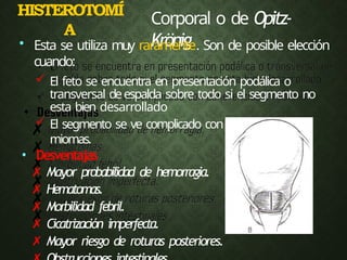 HISTEROTOMÍ
A
Corporal o de Opitz-
Krönig
• Esta se utiliza muy raramente. Son de posible elección
cuando:
 El feto se encuentra en presentación podálica o
transversal deespalda sobre todo si el segmento no
esta bien desarrollado
 El segmento se ve complicado con adherencias o
miomas.
• Desventajas
✗ Mayor probabilidad de hemorragia.
✗ Hematomas.
✗ Morbilidad febril.
✗ Cicatrización imperfecta.
✗ Mayor riesgo de roturas posteriores.
 