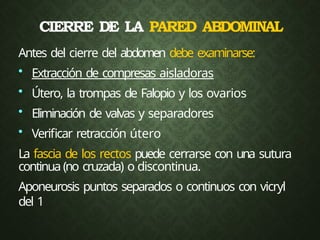 CIERRE DE LA PARED ABDOMINAL
Antes del cierre del abdomen debe examinarse:
• Extracción de compresas aisladoras
• Útero, la trompas de Falopio y los ovarios
• Eliminación de valvas y separadores
• Verificar retracción útero
La fascia de los rectos puede cerrarse con una sutura
continua (no cruzada) o discontinua.
Aponeurosis puntos separados o continuos con vicryl
del 1
 