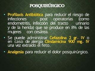 POSQUIRÚRGICO
• Profilaxis Antibiótica para reducir el riesgo de
infecciones post operatorias (como
endometritis, infección del tracto urinario
y de la herida) que se produce en 8% de las
mujeres con cesárea.
• Se puede administrar Cefazolina 2 gr. IV o
en caso de alergia Clindamicina 900 mg. IV
una vez extraído el feto.
• Analgesia para reducir el dolor posquirúrgico.
 