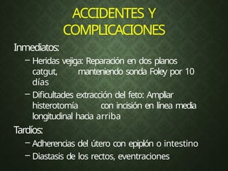ACCIDENTES Y
COMPLICACIONES
Inmediatos:
– Heridas vejiga: Reparación en dos planos
catgut, manteniendo sonda Foley por 10
días
– Dificultades extracción del feto: Ampliar
histerotomía con incisión en línea media
longitudinal hacia arriba
Tardíos:
– Adherencias del útero con epiplón o intestino
– Diastasis de los rectos, eventraciones
 
