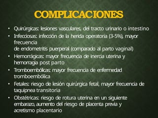 • Quirúrgicas: lesiones vasculares, del tracto urinario o intestino
• Infecciosas: infección de la herida operatoria (3-5%), mayor
frecuencia
de endometritis puerperal (comparado al parto vaginal)
• Hemorrágicas: mayor frecuencia de inercia uterina y
hemorragia post parto
• Tromboembólicas: mayor frecuencia de enfermedad
tromboembólica
• Fetales: riesgo de lesión quirúrgica fetal, mayor frecuencia de
taquipnea transitoria
• Obstétricas: riesgo de rotura uterina en un siguiente
embarazo,aumento del riesgo de placenta previa y
acretismo placentario
COMPLICACIONES
 
