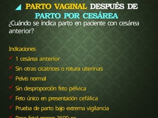 ◢ PARTO VAGINAL DESPUÉS DE
PARTO POR CESÁREA
¿Cuándo se indica parto en paciente con cesárea
anterior?
Indicaciones
 1 cesárea anterior
 Sin otras cicatrices o rotura uterinas
 Pelvis normal
 Sin desproporción feto pélvica
 Feto único en presentación cefálica
 Prueba de parto bajo extrema vigilancia
 