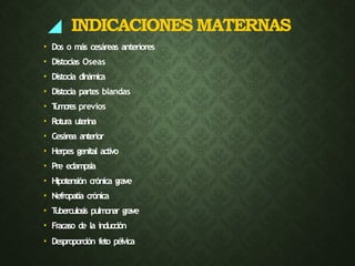 ◢ INDICACIONES MATERNAS
• Dos o más cesáreas anteriores
• Distocias Oseas
• Distocia dinámica
• Distocia partes blandas
• T
umore
s previos
• Rotura uterina
• Cesárea anterior
• Herpes genital activo
• Pre eclampsia
• Hipotensión crónica grave
• Nefropatía crónica
• T
uberculosis pulmonar grave
• Fracaso de la inducción
• Desproporción feto pélvica
 