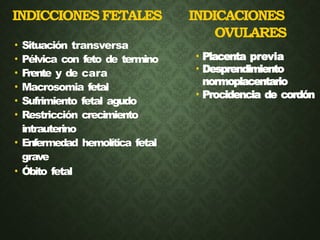 INDICCIONESFETALES INDICACIONES
OVULARES
• Situación transversa
• Pélvica con feto de termino
• Frente y de cara
• Macrosomia fetal
• Sufrimiento fetal agudo
• Restricción crecimiento
intrauterino
• Enfermedad hemolítica fetal
grave
• Óbito fetal
• Placenta previa
• Desprendimiento
normoplacentario
• Procidencia de cordón
 