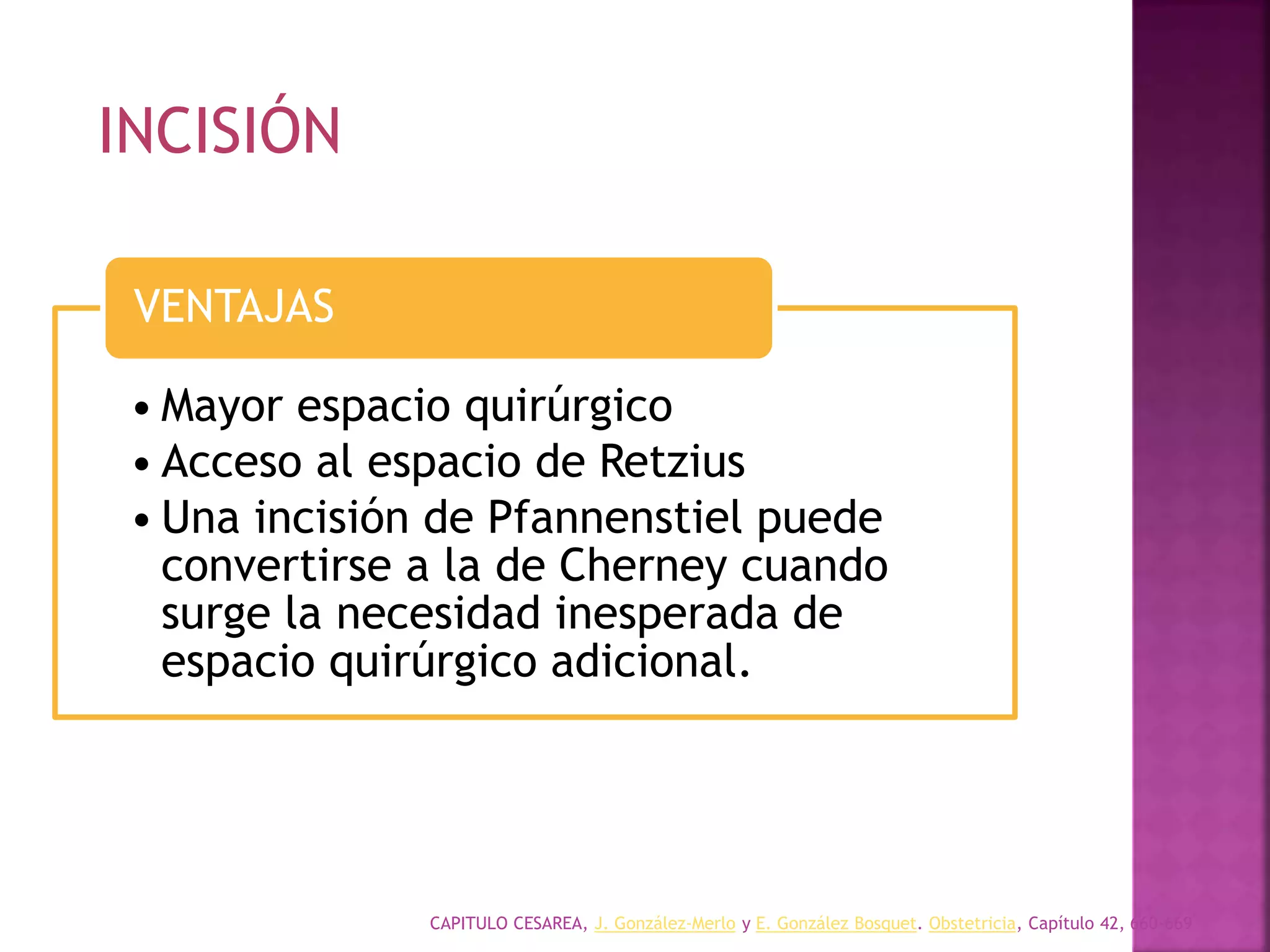 CAPITULO CESAREA, J. González-Merlo y E. González Bosquet. Obstetricia, Capítulo 42, 660-669
• Mayor espacio quirúrgico
• Acceso al espacio de Retzius
• Una incisión de Pfannenstiel puede
convertirse a la de Cherney cuando
surge la necesidad inesperada de
espacio quirúrgico adicional.
VENTAJAS
INCISIÓN
 
