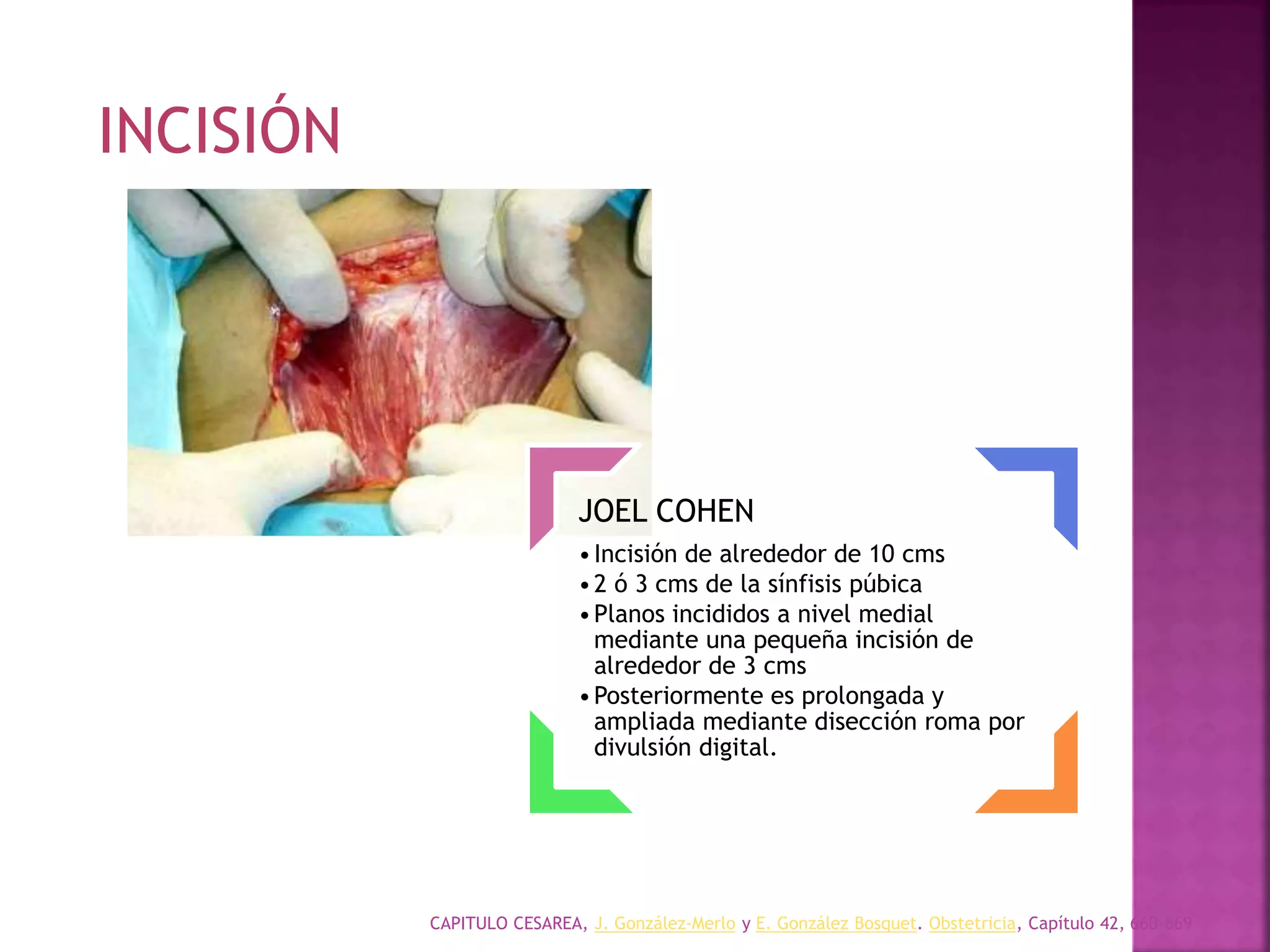CAPITULO CESAREA, J. González-Merlo y E. González Bosquet. Obstetricia, Capítulo 42, 660-669
JOEL COHEN
•Incisión de alrededor de 10 cms
•2 ó 3 cms de la sínfisis púbica
•Planos incididos a nivel medial
mediante una pequeña incisión de
alrededor de 3 cms
•Posteriormente es prolongada y
ampliada mediante disección roma por
divulsión digital.
INCISIÓN
 