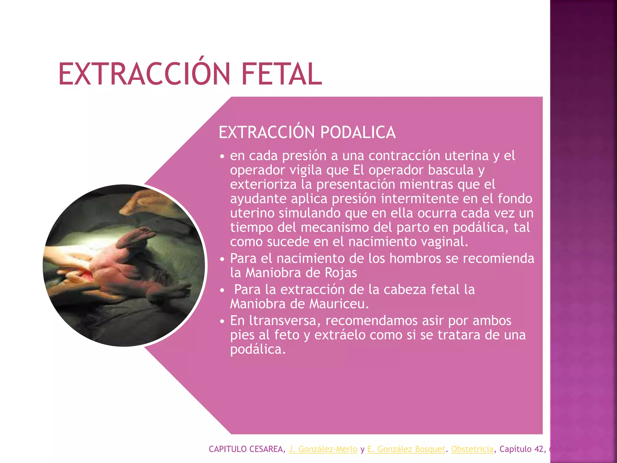 CAPITULO CESAREA, J. González-Merlo y E. González Bosquet. Obstetricia, Capítulo 42, 660-669
EXTRACCIÓN PODALICA
• en cada presión a una contracción uterina y el
operador vigila que El operador bascula y
exterioriza la presentación mientras que el
ayudante aplica presión intermitente en el fondo
uterino simulando que en ella ocurra cada vez un
tiempo del mecanismo del parto en podálica, tal
como sucede en el nacimiento vaginal.
• Para el nacimiento de los hombros se recomienda
la Maniobra de Rojas
• Para la extracción de la cabeza fetal la
Maniobra de Mauriceu.
• En ltransversa, recomendamos asir por ambos
pies al feto y extráelo como si se tratara de una
podálica.
EXTRACCIÓN FETAL
 