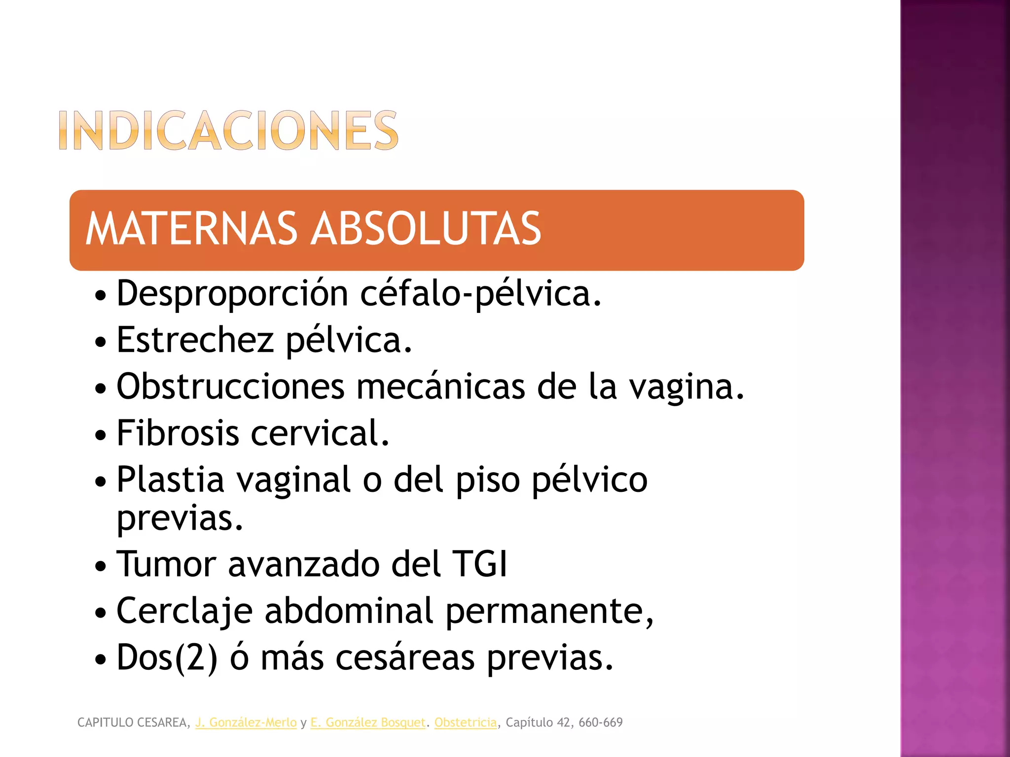 OBSTETRICIA Y MEDICINA MATERNO FETAL, CABERO. /
TEXTO DE OBSTETRICIA Y GINECOLOGIA, FELCOSOG.
MATERNAS ABSOLUTAS
• Desproporción céfalo-pélvica.
• Estrechez pélvica.
• Obstrucciones mecánicas de la vagina.
• Fibrosis cervical.
• Plastia vaginal o del piso pélvico
previas.
• Tumor avanzado del TGI
• Cerclaje abdominal permanente,
• Dos(2) ó más cesáreas previas.
CAPITULO CESAREA, J. González-Merlo y E. González Bosquet. Obstetricia, Capítulo 42, 660-669
 
