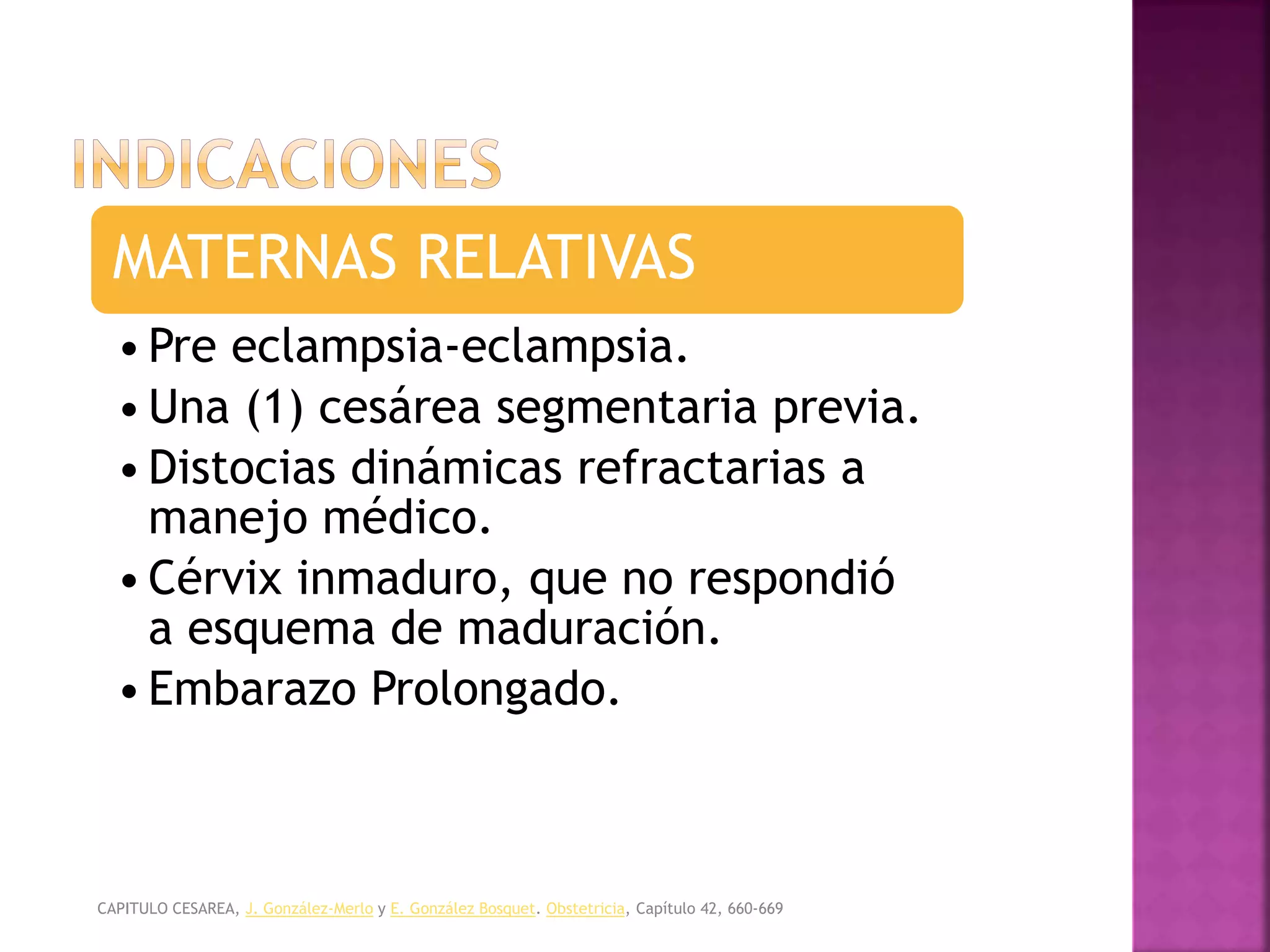 OBSTETRICIA Y MEDICINA MATERNO FETAL, CABERO. /
TEXTO DE OBSTETRICIA Y GINECOLOGIA, FELCOSOG.
MATERNAS RELATIVAS
•Pre eclampsia-eclampsia.
•Una (1) cesárea segmentaria previa.
•Distocias dinámicas refractarias a
manejo médico.
•Cérvix inmaduro, que no respondió
a esquema de maduración.
•Embarazo Prolongado.
CAPITULO CESAREA, J. González-Merlo y E. González Bosquet. Obstetricia, Capítulo 42, 660-669
 