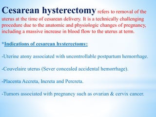 Cesarean hysterectomyrefers to removal of the
uterus at the time of cesarean delivery. It is a technically challenging
procedure due to the anatomic and physiologic changes of pregnancy,
including a massive increase in blood flow to the uterus at term.
*Indications of cesarean hysterectomy:
-Uterine atony associated with uncontrollable postpartum hemorrhage.
-Couvelaire uterus (Sever concealed accidental hemorrhage).
-Placenta Accreta, Increta and Percreta.
-Tumors associated with pregnancy such as ovarian & cervix cancer.
 