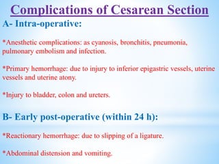Complications of Cesarean Section
A- Intra-operative:
*Anesthetic complications: as cyanosis, bronchitis, pneumonia,
pulmonary embolism and infection.
*Primary hemorrhage: due to injury to inferior epigastric vessels, uterine
vessels and uterine atony.
*Injury to bladder, colon and ureters.
B- Early post-operative (within 24 h):
*Reactionary hemorrhage: due to slipping of a ligature.
*Abdominal distension and vomiting.
 