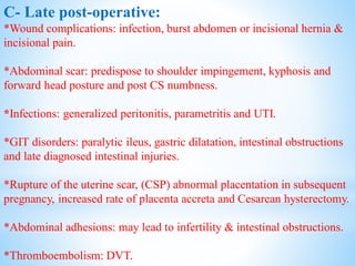 C- Late post-operative:
*Wound complications: infection, burst abdomen or incisional hernia &
incisional pain.
*Abdominal scar: predispose to shoulder impingement, kyphosis and
forward head posture and post CS numbness.
*Infections: generalized peritonitis, parametritis and UTI.
*GIT disorders: paralytic ileus, gastric dilatation, intestinal obstructions
and late diagnosed intestinal injuries.
*Rupture of the uterine scar, (CSP) abnormal placentation in subsequent
pregnancy, increased rate of placenta accreta and Cesarean hysterectomy.
*Abdominal adhesions: may lead to infertility & intestinal obstructions.
*Thromboembolism: DVT.
 