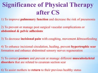Significance of Physical Therapy
after CS
1) To improve pulmonary function and decrease the risk of pneumonia
2) To prevent or manage post surgical vascular complications or
abdominal & pelvic adhesions
3) To decrease incisional pain with coughing, movement &breastfeeding
4) To enhance incisional circulation, healing, prevent hypertrophic scar
formation and enhance abdominal sensory nerves regeneration
5) To correct posture and prevent or manage different musculoskeletal
disorders that are related to cesarean section scar
6) To assist mothers to return to their previous healthy status
 