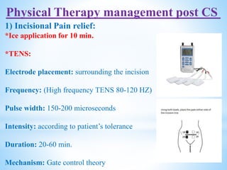 Physical Therapy management post CS
1) Incisional Pain relief:
*Ice application for 10 min.
*TENS:
Electrode placement: surrounding the incision
Frequency: (High frequency TENS 80-120 HZ)
Pulse width: 150-200 microseconds
Intensity: according to patient’s tolerance
Duration: 20-60 min.
Mechanism: Gate control theory
 