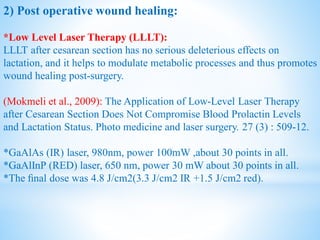 2) Post operative wound healing:
*Low Level Laser Therapy (LLLT):
LLLT after cesarean section has no serious deleterious effects on
lactation, and it helps to modulate metabolic processes and thus promotes
wound healing post-surgery.
(Mokmeli et al., 2009): The Application of Low-Level Laser Therapy
after Cesarean Section Does Not Compromise Blood Prolactin Levels
and Lactation Status. Photo medicine and laser surgery. 27 (3) : 509-12.
*GaAlAs (IR) laser, 980nm, power 100mW ,about 30 points in all.
*GaAlInP (RED) laser, 650 nm, power 30 mW about 30 points in all.
*The ﬁnal dose was 4.8 J/cm2(3.3 J/cm2 IR +1.5 J/cm2 red).
 