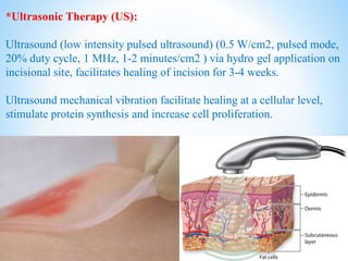 *Ultrasonic Therapy (US):
Ultrasound (low intensity pulsed ultrasound) (0.5 W/cm2, pulsed mode,
20% duty cycle, 1 MHz, 1-2 minutes/cm2 ) via hydro gel application on
incisional site, facilitates healing of incision for 3-4 weeks.
Ultrasound mechanical vibration facilitate healing at a cellular level,
stimulate protein synthesis and increase cell proliferation.
 