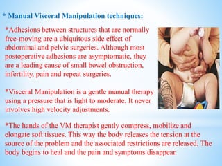 * Manual Visceral Manipulation techniques:
*Adhesions between structures that are normally
free-moving are a ubiquitous side effect of
abdominal and pelvic surgeries. Although most
postoperative adhesions are asymptomatic, they
are a leading cause of small bowel obstruction,
infertility, pain and repeat surgeries.
*Visceral Manipulation is a gentle manual therapy
using a pressure that is light to moderate. It never
involves high velocity adjustments.
*The hands of the VM therapist gently compress, mobilize and
elongate soft tissues. This way the body releases the tension at the
source of the problem and the associated restrictions are released. The
body begins to heal and the pain and symptoms disappear.
 