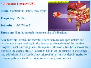 *Ultrasonic Therapy (US):
Mode: Continuous (100% duty cycle)
Frequency: 1MHZ
Intensity: 1.5-2 W/cm2
Duration: 15 min. on each treatment site of adhesions
Mechanism: Ultrasound thermal effect increases oxygen uptake and
accelerates tissue healing, it also increases the activity of destructive
enzymes, such as collagenase. therapeutic ultrasonic has been shown to
increase the extensibility of collagen bands on the surface of the scares
and adhesions. Also it aids desorption of adhesions by depolymerisation
of mucopolysaccharides, mucoprotiens and glycoprotiens.
 
