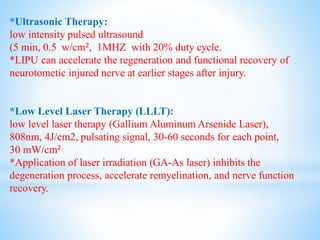 *Ultrasonic Therapy:
low intensity pulsed ultrasound
(5 min, 0.5 w/cm2, 1MHZ with 20% duty cycle.
*LIPU can accelerate the regeneration and functional recovery of
neurotometic injured nerve at earlier stages after injury.
*Low Level Laser Therapy (LLLT):
low level laser therapy (Gallium Aluminum Arsenide Laser),
808nm, 4J/cm2, pulsating signal, 30-60 seconds for each point,
30 mW/cm2
*Application of laser irradiation (GA-As laser) inhibits the
degeneration process, accelerate remyelination, and nerve function
recovery.
 