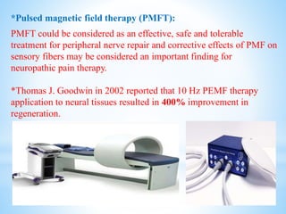 *Pulsed magnetic field therapy (PMFT):
PMFT could be considered as an effective, safe and tolerable
treatment for peripheral nerve repair and corrective effects of PMF on
sensory fibers may be considered an important finding for
neuropathic pain therapy.
*Thomas J. Goodwin in 2002 reported that 10 Hz PEMF therapy
application to neural tissues resulted in 400% improvement in
regeneration.
 