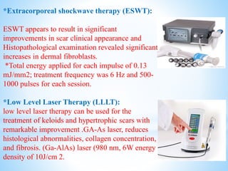 *Extracorporeal shockwave therapy (ESWT):
ESWT appears to result in significant
improvements in scar clinical appearance and
Histopathological examination revealed significant
increases in dermal fibroblasts.
*Total energy applied for each impulse of 0.13
mJ/mm2; treatment frequency was 6 Hz and 500-
1000 pulses for each session.
*Low Level Laser Therapy (LLLT):
low level laser therapy can be used for the
treatment of keloids and hypertrophic scars with
remarkable improvement .GA-As laser, reduces
histological abnormalities, collagen concentration,
and fibrosis. (Ga-AlAs) laser (980 nm, 6W energy
density of 10J/cm 2.
 