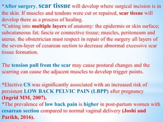 *After surgery, scar tissue will develop where surgical incision is in
the skin. If muscles and tendons were cut or repaired, scar tissue will
develop there as a process of healing.
*Cutting into multiple layers of anatomy: the epidermis or skin surface;
subcutaneous fat; fascia or connective tissue; muscles, peritoneum and
uterus. the obstetrician must respect in repair of the surgery all layers of
the seven-layer of cesarean section to decrease abnormal excessive scar
tissue formation.
The tension pull from the scar may cause postural changes and the
scarring can cause the adjacent muscles to develop trigger points.
*Elective CS was significantly associated with an increased risk of
persistent LOW BACK PELVIC PAIN (LBPP) after pregnancy
(Ingrid MM, 2007).
*The prevalence of low back pain is higher in post-partum women with
cesarean section compared to normal vaginal delivery (Joshi and
Parikh, 2016).
 