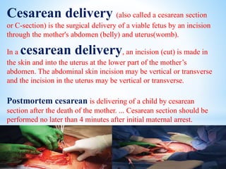 Cesarean delivery (also called a cesarean section
or C-section) is the surgical delivery of a viable fetus by an incision
through the mother's abdomen (belly) and uterus(womb).
In a cesarean delivery, an incision (cut) is made in
the skin and into the uterus at the lower part of the mother’s
abdomen. The abdominal skin incision may be vertical or transverse
and the incision in the uterus may be vertical or transverse.
Postmortem cesarean is delivering of a child by cesarean
section after the death of the mother. ... Cesarean section should be
performed no later than 4 minutes after initial maternal arrest.
 