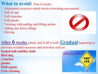 What to avoid: First 6 weeks:
Abdominal exercises which involve (twisting movement)
Full sit ups
Full crunches
Full planks
Twisting with pulling and lifting action
Lifting any heavy things
Driving
After 6 weeks check, and if all is well, Gradual beginning in
previous avoided exercises and activities such as:
Seated ball stability hold
Bird dog
crunches
planks
Wall squats
Core twisting
After 6 weeks
 