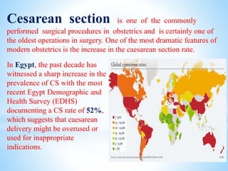 Cesarean section is one of the commonly
performed surgical procedures in obstetrics and is certainly one of
the oldest operations in surgery. One of the most dramatic features of
modern obstetrics is the increase in the caesarean section rate.
In Egypt, the past decade has
witnessed a sharp increase in the
prevalence of CS with the most
recent Egypt Demographic and
Health Survey (EDHS)
documenting a CS rate of 52%,
which suggests that caesarean
delivery might be overused or
used for inappropriate
indications.
 