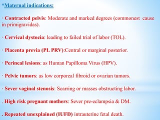 *Maternal indications:
· Contracted pelvis: Moderate and marked degrees (commonest cause
in primigravidas).
· Cervical dystocia: leading to failed trial of labor (TOL).
· Placenta previa (PL PRV):Central or marginal posterior.
· Perineal lesions: as Human Papilloma Virus (HPV).
· Pelvic tumors: as low corporeal fibroid or ovarian tumors.
· Sever vaginal stenosis: Scarring or masses obstructing labor.
. High risk pregnant mothers: Sever pre-eclampsia & DM.
. Repeated unexplained (IUFD) intrauterine fetal death.
 