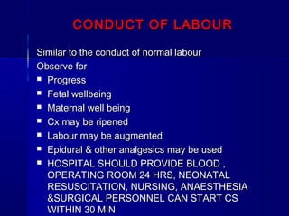 CONDUCT OF LABOURCONDUCT OF LABOUR
Similar to the conduct of normal labourSimilar to the conduct of normal labour
Observe forObserve for
 ProgressProgress
 Fetal wellbeingFetal wellbeing
 Maternal well beingMaternal well being
 Cx may be ripenedCx may be ripened
 Labour may be augmentedLabour may be augmented
 Epidural & other analgesics may be usedEpidural & other analgesics may be used
 HOSPITAL SHOULD PROVIDE BLOOD ,HOSPITAL SHOULD PROVIDE BLOOD ,
OPERATING ROOM 24 HRS, NEONATALOPERATING ROOM 24 HRS, NEONATAL
RESUSCITATION, NURSING, ANAESTHESIARESUSCITATION, NURSING, ANAESTHESIA
&SURGICAL PERSONNEL CAN START CS&SURGICAL PERSONNEL CAN START CS
WITHIN 30 MINWITHIN 30 MIN
 