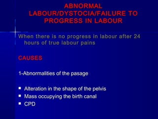 ABNORMALABNORMAL
LABOUR/DYSTOCIA/FAILURE TOLABOUR/DYSTOCIA/FAILURE TO
PROGRESS IN LABOURPROGRESS IN LABOUR
When there is no progress in labour after 24When there is no progress in labour after 24
hours of true labour painshours of true labour pains
CAUSESCAUSES
1-Abnormalities of the pasage1-Abnormalities of the pasage
 Alteration in the shape of the pelvisAlteration in the shape of the pelvis
 Mass occupying the birth canalMass occupying the birth canal
 CPDCPD
 