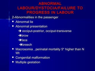 ABNORMALABNORMAL
LABOUR/DYSTOCIA/FAILURE TOLABOUR/DYSTOCIA/FAILURE TO
PROGRESS IN LABOURPROGRESS IN LABOUR
2-Abnormalities in the passenger2-Abnormalities in the passenger
 Abnormal lieAbnormal lie
 Abnormal presentationAbnormal presentation
 occiput-postrior, occiput-transverseocciput-postrior, occiput-transverse
browbrow
faceface
breechbreech
 Macrosomia , perinatal mortality 5* higher than NMacrosomia , perinatal mortality 5* higher than N
WtWt
 Congenital malformationCongenital malformation
 Multiple gestationMultiple gestation
 
