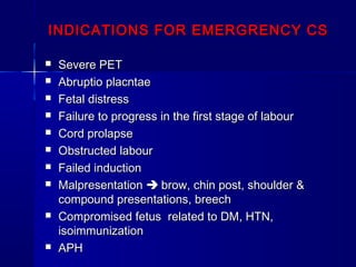 INDICATIONS FOR EMERGRENCY CSINDICATIONS FOR EMERGRENCY CS
 Severe PETSevere PET
 Abruptio placntaeAbruptio placntae
 Fetal distressFetal distress
 Failure to progress in the first stage of labourFailure to progress in the first stage of labour
 Cord prolapseCord prolapse
 Obstructed labourObstructed labour
 Failed inductionFailed induction
 MalpresentationMalpresentation  brow, chin post, shoulder &brow, chin post, shoulder &
compound presentations, breechcompound presentations, breech
 Compromised fetus related to DM, HTN,Compromised fetus related to DM, HTN,
isoimmunizationisoimmunization
 APHAPH
 
