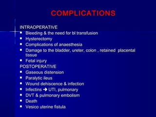 COMPLICATIONSCOMPLICATIONS
INTRAOPERATIVEINTRAOPERATIVE
 Bleeding & the need for bl transfusionBleeding & the need for bl transfusion
 HysterectomyHysterectomy
 Complications of anaesthesiaComplications of anaesthesia
 Damage to the bladder, ureter, colon , retained placentalDamage to the bladder, ureter, colon , retained placental
tissuetissue
 Fetal injuryFetal injury
POSTOPERATIVEPOSTOPERATIVE
 Gaseous distensionGaseous distension
 Paralytic ileusParalytic ileus
 Wound dehiscence & infectionWound dehiscence & infection
 InfectinsInfectins  UTI, pulmonaryUTI, pulmonary
 DVT & pulmonary embolismDVT & pulmonary embolism
 DeathDeath
 Vesico uterine fistulaVesico uterine fistula
 