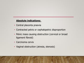 Absolute indications:
• Central placenta praevia
• Contracted pelvis or cephalopelvic disproportion
• Pelvic mass causing obstruction (cervical or broad
ligament fibroid)
• Carcinoma cervix
• Vaginal obstruction (atresia, stenosis)
 