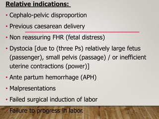 Relative indications:
• Cephalo-pelvic disproportion
• Previous caesarean delivery
• Non reassuring FHR (fetal distress)
• Dystocia [due to (three Ps) relatively large fetus
(passenger), small pelvis (passage) / or inefficient
uterine contractions (power)]
• Ante partum hemorrhage (APH)
• Malpresentations
• Failed surgical induction of labor
• Failure to progress in labor.
 